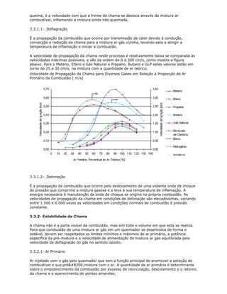 queima, é a velocidade com que a frente de chama se desloca através da mistura ar
combustível, inflamando a mistura ainda não queimada.

3.3.1.1-. Deflagração

É a propagação da combustão que ocorre por transmissão de calor devido à condução,
convecção e radiação da chama para a mistura ar gás vizinha, levando esta a atingir a
temperatura de inflamação e iniciar a combustão.

A velocidade de propagação da chama neste processo é relativamente baixa se comparada às
velocidades máximas possíveis, e são da ordem de 6 à 300 cm/s, como mostra a figura
abaixo. Para o Metano, Etano e Gás Natural e Propano, Butano e GLP estes valores estão em
torno de 25 a 30 cm/s, na mistura com a quantidade de ar teórico.
Velocidade de Propagação da Chama para Diversos Gases em Relação à Proporção de Ar
Primário da Combustão [ m/s]




3.3.1.2-. Detonação

É a propagação da combustão que ocorre pelo deslocamento de uma violenta onda de choque
de pressão que comprime a mistura gasosa e a leva à sua temperatura de inflamação. A
energia necessária à manutenção da onda de choque se origina na própria combustão. As
velocidades de propagação da chama em condições de detonação são elevadíssimas, variando
entre 1.500 e 6.000 vezes as velocidades em condições normais de combustão à pressão
constante.

3.3.2- Estabilidade da Chama

A chama não é a parte visível da combustão, mas sim todo o volume em que esta se realiza.
Para que combustão de uma mistura ar gás em um queimador se desenvolva de forma e
estável, devem ser respeitados os limites mínimos e máximos de ar primário, a potência
específica da pré-mistura e a velocidade de alimentação da mistura ar gás equilibrada pela
velocidade de deflagração do gás no sentido oposto.

3.3.2.1- Ar Primário

Ar injetado com o gás pelo queimador que tem a função principal de promover a aeração do
combustível e sua pré‑mistura com o ar. A quantidade de ar primário é determinante
sobre o empobrecimento da combustão por excesso de recirculação, descolamento e o retorno
da chama e o aparecimento de pontas amarelas;
 
