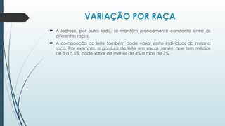 VARIAÇÃO POR RAÇA
 A lactose, por outro lado, se mantém praticamente constante entre as
diferentes raças.
 A composição do leite também pode variar entre indivíduos da mesma
raça. Por exemplo, a gordura do leite em vacas Jersey, que tem médias
de 5 a 5,5%, pode variar de menos de 4% a mais de 7%.
 