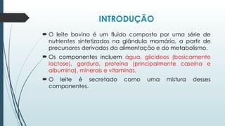 INTRODUÇÃO
 O leite bovino é um fluido composto por uma série de
nutrientes sintetizados na glândula mamária, a partir de
precursores derivados da alimentação e do metabolismo.
 Os componentes incluem água, glicídeos (basicamente
lactose), gordura, proteína (principalmente caseína e
albumina), minerais e vitaminas.
 O leite é secretado como uma mistura desses
componentes.
 