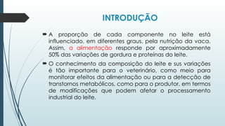 INTRODUÇÃO
 A proporção de cada componente no leite está
influenciado, em diferentes graus, pela nutrição da vaca.
Assim, a alimentação responde por aproximadamente
50% das variações de gordura e proteínas do leite.
 O conhecimento da composição do leite e sus variações
é tão importante para o veterinário, como meio para
monitorar efeitos da alimentação ou para a detecção de
transtornos metabólicos, como para o produtor, em termos
de modificações que podem afetar o processamento
industrial do leite.
 