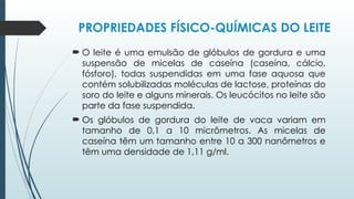 PROPRIEDADES FÍSICO-QUÍMICAS DO LEITE
 O leite é uma emulsão de glóbulos de gordura e uma
suspensão de micelas de caseína (caseína, cálcio,
fósforo), todas suspendidas em uma fase aquosa que
contém solubilizadas moléculas de lactose, proteínas do
soro do leite e alguns minerais. Os leucócitos no leite são
parte da fase suspendida.
 Os glóbulos de gordura do leite de vaca variam em
tamanho de 0,1 a 10 micrômetros. As micelas de
caseína têm um tamanho entre 10 a 300 nanômetros e
têm uma densidade de 1,11 g/ml.
 