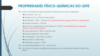 PROPRIEDADES FÍSICO-QUÍMICAS DO LEITE
 Outras características físico-químicas do leite de vaca são as seguintes:
 pH normal = 6,6 - 6,9
 Acidez= 0,13 – 0,17% de ácido láctico
 Densidade= 1,023 – 1,040 g/ml (a adulteração por aguado diminui a densidade)
 Pressão osmótica = 700 kPa
 Ponto de congelamento (crioscópico)= -0,531°C (a adulteração por aguado
diminui o ponto crioscópico)
 Calor específico= 100°C (nível do mar)
 Tensão superficial= 55,3 mN/m
 Viscosidade= 1,631 mPa s (a 20°C)
Força iônica = 0,08 molar
 Atividade da água = 0,993
 Condutividade elétrica= 4,61 – 4,92 mS/cm
 Cor= branca (devida aos glóbulos de gordura e às micelas de caseína e fosfato de
cálcio)
 