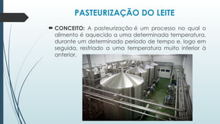 PASTEURIZAÇÃO DO LEITE
 CONCEITO: A pasteurização é um processo no qual o
alimento é aquecido a uma determinada temperatura,
durante um determinado período de tempo e, logo em
seguida, resfriado a uma temperatura muito inferior à
anterior.
 