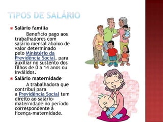 



Salário família
Benefício pago aos
trabalhadores com
salário mensal abaixo de
valor determinado
pelo Ministério da
Previdência Social, para
auxiliar no sustento dos
filhos de 0 a 14 anos ou
inválidos.
Salário maternidade
A trabalhadora que
contribui para
a Previdência Social tem
direito ao saláriomaternidade no período
correspondente à
licença-maternidade.

 