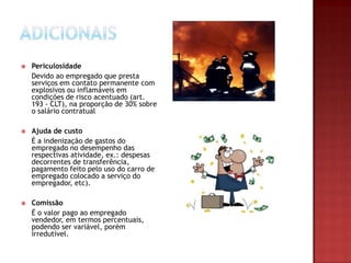 

Periculosidade
Devido ao empregado que presta
serviços em contato permanente com
explosivos ou inflamáveis em
condições de risco acentuado (art.
193 - CLT), na proporção de 30% sobre
o salário contratual



Ajuda de custo
É a indenização de gastos do
empregado no desempenho das
respectivas atividade, ex.: despesas
decorrentes de transferência,
pagamento feito pelo uso do carro de
empregado colocado a serviço do
empregador, etc).



Comissão
É o valor pago ao empregado
vendedor, em termos percentuais,
podendo ser variável, porém
irredutível.

 