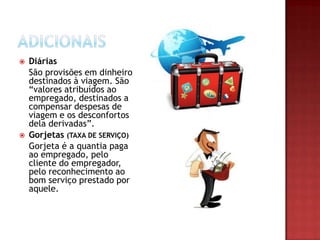 



Diárias
São provisões em dinheiro
destinados à viagem. São
“valores atribuídos ao
empregado, destinados a
compensar despesas de
viagem e os desconfortos
dela derivadas”.
Gorjetas (TAXA DE SERVIÇO)
Gorjeta é a quantia paga
ao empregado, pelo
cliente do empregador,
pelo reconhecimento ao
bom serviço prestado por
aquele.

 