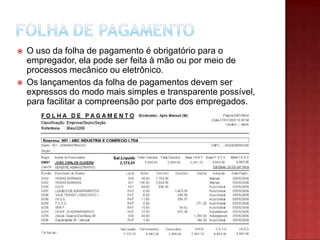 



O uso da folha de pagamento é obrigatório para o
empregador, ela pode ser feita à mão ou por meio de
processos mecânico ou eletrônico.
Os lançamentos da folha de pagamentos devem ser
expressos do modo mais simples e transparente possível,
para facilitar a compreensão por parte dos empregados.

 