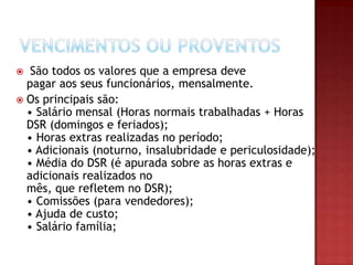 São todos os valores que a empresa deve
pagar aos seus funcionários, mensalmente.
 Os principais são:
• Salário mensal (Horas normais trabalhadas + Horas
DSR (domingos e feriados);
• Horas extras realizadas no período;
• Adicionais (noturno, insalubridade e periculosidade);
• Média do DSR (é apurada sobre as horas extras e
adicionais realizados no
mês, que refletem no DSR);
• Comissões (para vendedores);
• Ajuda de custo;
• Salário família;


 