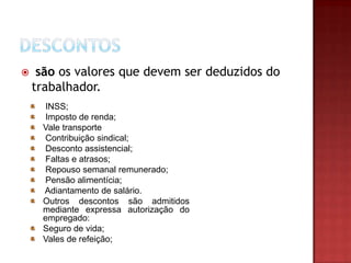 

são os valores que devem ser deduzidos do
trabalhador.
INSS;
Imposto de renda;
Vale transporte
Contribuição sindical;
Desconto assistencial;
Faltas e atrasos;
Repouso semanal remunerado;
Pensão alimentícia;
Adiantamento de salário.
Outros descontos são admitidos
mediante expressa autorização do
empregado:
Seguro de vida;
Vales de refeição;

 