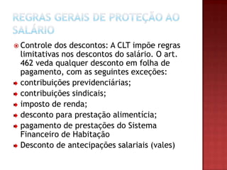  Controle

dos descontos: A CLT impõe regras
limitativas nos descontos do salário. O art.
462 veda qualquer desconto em folha de
pagamento, com as seguintes exceções:
contribuições previdenciárias;
contribuições sindicais;
imposto de renda;
desconto para prestação alimentícia;
pagamento de prestações do Sistema
Financeiro de Habitação
Desconto de antecipações salariais (vales)

 