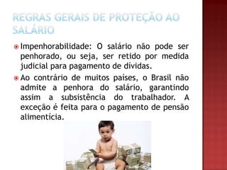  Impenhorabilidade:

O salário não pode ser
penhorado, ou seja, ser retido por medida
judicial para pagamento de dívidas.
 Ao contrário de muitos países, o Brasil não
admite a penhora do salário, garantindo
assim a subsistência do trabalhador. A
exceção é feita para o pagamento de pensão
alimentícia.

 