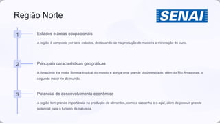 Região Norte
1 Estados e áreas ocupacionais
A região é composta por sete estados, destacando-se na produção de madeira e mineração de ouro.
2 Principais características geográficas
A Amazônia é a maior floresta tropical do mundo e abriga uma grande biodiversidade, além do Rio Amazonas, o
segundo maior rio do mundo.
3 Potencial de desenvolvimento econômico
A região tem grande importância na produção de alimentos, como a castanha e o açaí, além de possuir grande
potencial para o turismo de natureza.
 