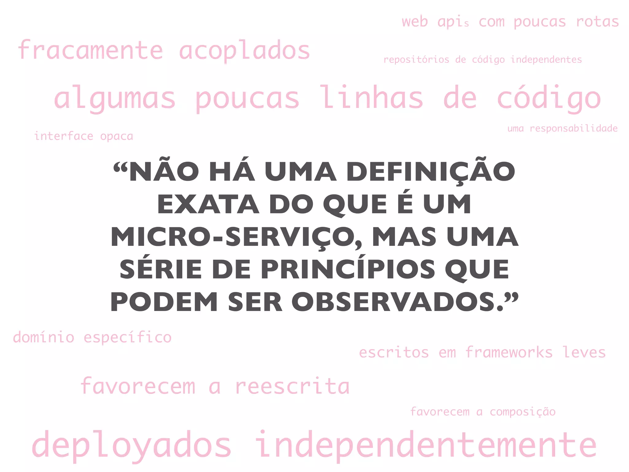 “NÃO HÁ UMA DEFINIÇÃO
EXATA DO QUE É UM
MICRO-SERVIÇO, MAS UMA
SÉRIE DE PRINCÍPIOS QUE
PODEM SER OBSERVADOS.”
fracamente acoplados
algumas poucas linhas de código
favorecem a reescrita
escritos em frameworks leves
deployados independentemente
web apis com poucas rotas
domínio específico
interface opaca
favorecem a composição
repositórios de código independentes
uma responsabilidade
 