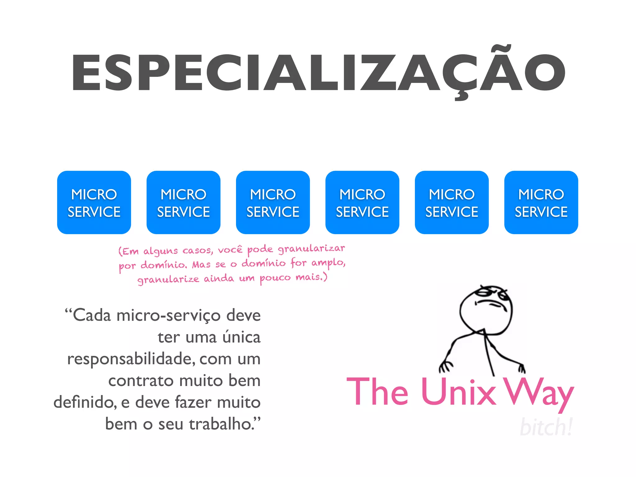 ESPECIALIZAÇÃO
MICRO
SERVICE
MICRO
SERVICE
MICRO
SERVICE
MICRO
SERVICE
MICRO
SERVICE
MICRO
SERVICE
“Cada micro-serviço deve
ter uma única
responsabilidade, com um
contrato muito bem
deﬁnido, e deve fazer muito
bem o seu trabalho.”
The Unix Way
bitch!
(Em alguns casos, você pode granularizar
por domínio. Mas se o domínio for amplo,
granularize ainda um pouco mais.)
 