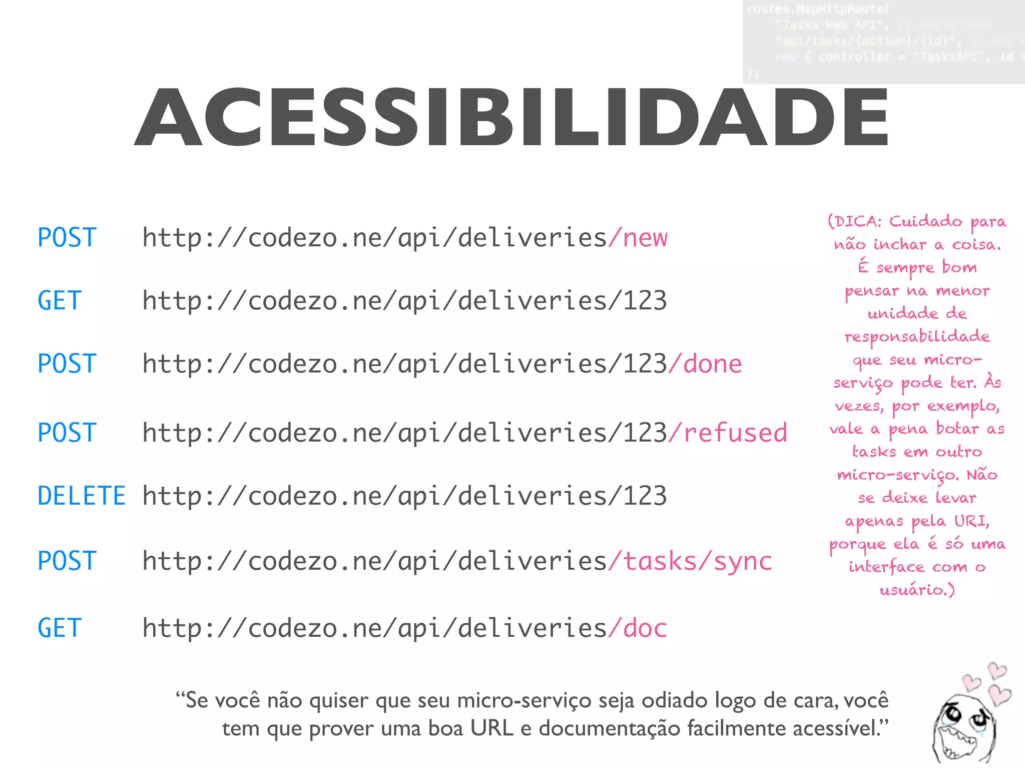 ACESSIBILIDADE
POST http://codezo.ne/api/deliveries/new
GET http://codezo.ne/api/deliveries/123
POST http://codezo.ne/api/deliveries/123/done
DELETE http://codezo.ne/api/deliveries/123
POST http://codezo.ne/api/deliveries/tasks/sync
POST http://codezo.ne/api/deliveries/123/refused
GET http://codezo.ne/api/deliveries/doc
“Se você não quiser que seu micro-serviço seja odiado logo de cara, você
tem que prover uma boa URL e documentação facilmente acessível.”
(DICA: Cuidado para
não inchar a coisa.
É sempre bom
pensar na menor
unidade de
responsabilidade
que seu micro-
serviço pode ter. Às
vezes, por exemplo,
vale a pena botar as
tasks em outro
micro-serviço. Não
se deixe levar
apenas pela URI,
porque ela é só uma
interface com o
usuário.)
 