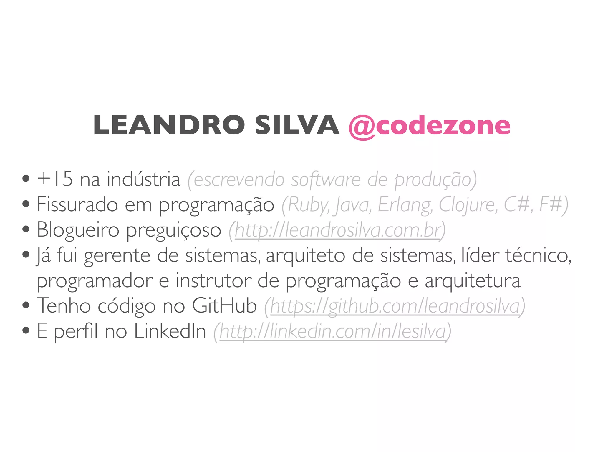 LEANDRO SILVA @codezone
•+15 na indústria (escrevendo software de produção)
•Fissurado em programação (Ruby, Java, Erlang, Clojure, C#, F#)
•Blogueiro preguiçoso (http://leandrosilva.com.br)
•Já fui gerente de sistemas, arquiteto de sistemas, líder técnico,
programador e instrutor de programação e arquitetura
•Tenho código no GitHub (https://github.com/leandrosilva)
•E perﬁl no LinkedIn (http://linkedin.com/in/lesilva)
 