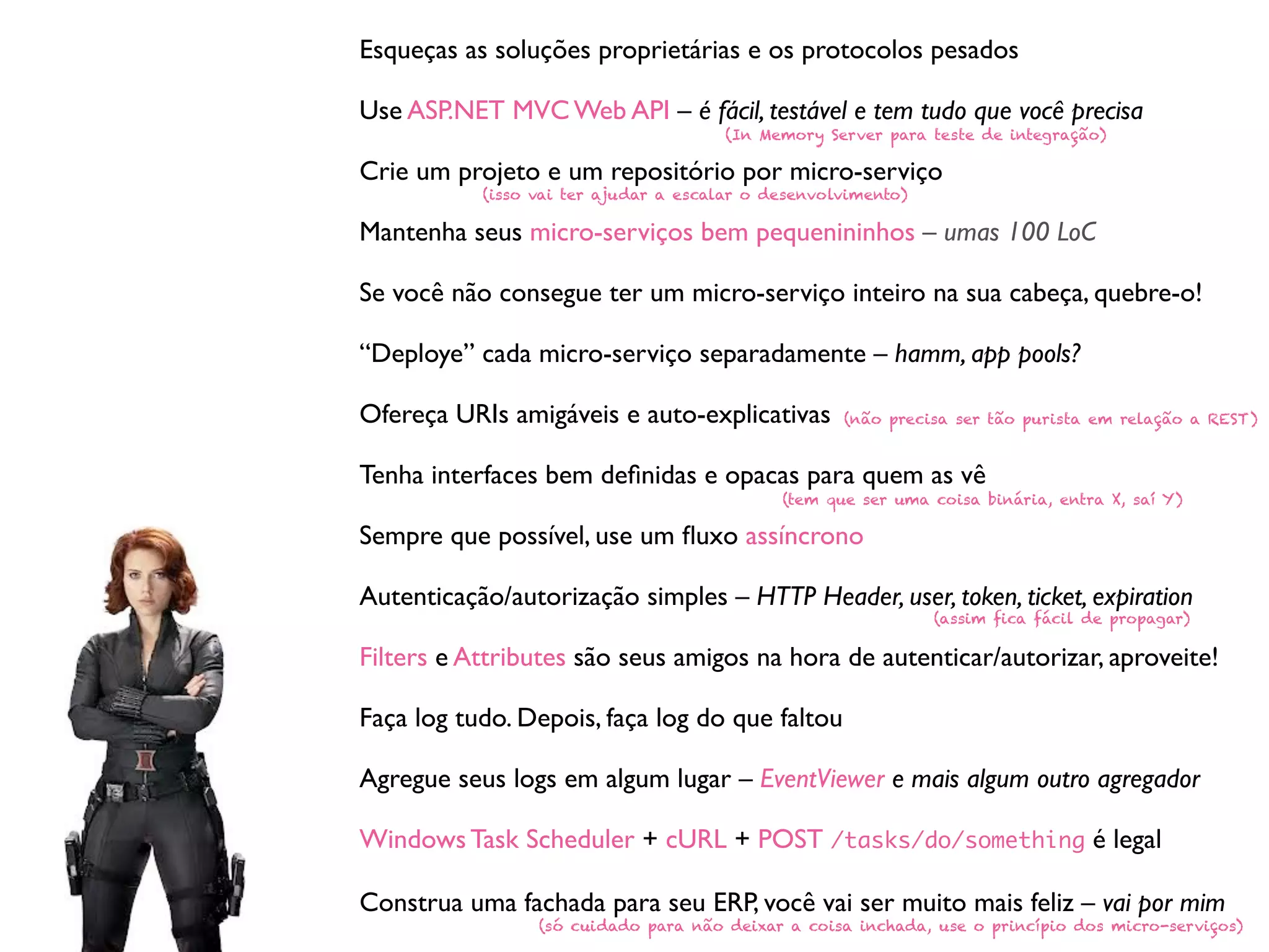 Esqueças as soluções proprietárias e os protocolos pesados
Use ASP.NET MVC Web API – é fácil, testável e tem tudo que você precisa
Crie um projeto e um repositório por micro-serviço
Mantenha seus micro-serviços bem pequenininhos – umas 100 LoC
Se você não consegue ter um micro-serviço inteiro na sua cabeça, quebre-o!
“Deploye” cada micro-serviço separadamente – hamm, app pools?
Ofereça URIs amigáveis e auto-explicativas
Tenha interfaces bem deﬁnidas e opacas para quem as vê
Sempre que possível, use um ﬂuxo assíncrono
Autenticação/autorização simples – HTTP Header, user, token, ticket, expiration
Filters e Attributes são seus amigos na hora de autenticar/autorizar, aproveite!
Faça log tudo. Depois, faça log do que faltou
Agregue seus logs em algum lugar – EventViewer e mais algum outro agregador
Windows Task Scheduler + cURL + POST /tasks/do/something é legal
Construa uma fachada para seu ERP, você vai ser muito mais feliz – vai por mim
(In Memory Server para teste de integração)
(isso vai ter ajudar a escalar o desenvolvimento)
(não precisa ser tão purista em relação a REST)
(tem que ser uma coisa binária, entra X, saí Y)
(assim fica fácil de propagar)
(só cuidado para não deixar a coisa inchada, use o princípio dos micro-serviços)
 