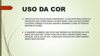 USO DA COR
 APESAR DO USO PSICOLÓGICO MOSTRADO, O QUE DEVE PREVALECER NA
UTILIZAÇÃO DAS CORES AINDA É O BOM SENSO, UMA VEZ QUE FATORES
CULTURAIS, ETÁRIOS E SOCIAIS AFETAM A MANEIRA COMO AS PESSOAS
REAGEM ÁS CORES.
 O AMBIENTE TAMBÉM É UM FATOR QUE INTEREFE NA PECEPÇÃO DA COR.
NUMA SALA ESCURA, CORES VIVAS EM CORPO GRANDE SERÃO MAIS
EFICAZES. SOB A LUZ DO SOL, CORES MAIS SUTIS EM UM CORPO MENOR
SERÃO MAIS EFICAZES.
 