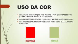 USO DA COR
 HIERARQUIZE A INFORMAÇÃO PELO IMPACTO E PELA QUANTIDADE DE COR.
(QUANTO MAIS IMPORTANTE, MAIS COLORIDO)
 QUANDO PRECISAR DESTACAR, UTILIZE CORES QUENTES, FORTES, SATURADAS.
 QUANDO PRECISAR MINIMIZAR O DESTAQUE UTILIZE CORES CLARAS, TÍMIDAS
E RETRAÍDAS
DESTAQUE RETRAIR
 