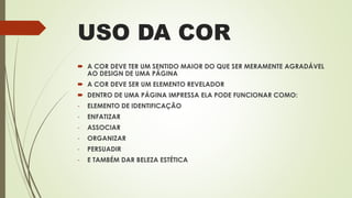 USO DA COR
 A COR DEVE TER UM SENTIDO MAIOR DO QUE SER MERAMENTE AGRADÁVEL
AO DESIGN DE UMA PÁGINA
 A COR DEVE SER UM ELEMENTO REVELADOR
 DENTRO DE UMA PÁGINA IMPRESSA ELA PODE FUNCIONAR COMO:
- ELEMENTO DE IDENTIFICAÇÃO
- ENFATIZAR
- ASSOCIAR
- ORGANIZAR
- PERSUADIR
- E TAMBÉM DAR BELEZA ESTÉTICA
 