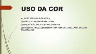 USO DA COR
 ANTES DE USAR A COR DEFINA:
1) O IMPACTO VISUAL DA MENSAGEM
2) O QUE É MAIS IMPORTANTE PARA O LEITOR
3) UTILIZE UMA LINGUAGEM HÍBRIDA PARA TORNAR AS IDEIAS MAIS CLARAS E
MEMORIZÁVEIS
 