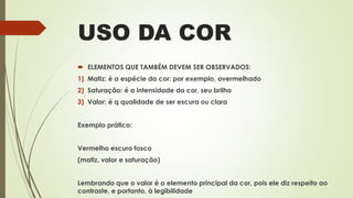 USO DA COR
 ELEMENTOS QUE TAMBÉM DEVEM SER OBSERVADOS:
1) Matiz: é a espécie da cor: por exemplo, avermelhado
2) Saturação: é a intensidade da cor, seu brilho
3) Valor: é q qualidade de ser escura ou clara
Exemplo prático:
Vermelho escuro fosco
(matiz, valor e saturação)
Lembrando que o valor é o elemento principal da cor, pois ele diz respeito ao
contraste, e portanto, à legibilidade
 