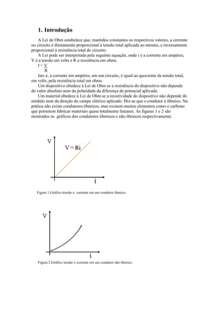 1. Introdução
A Lei de Ohm estabelece que, mantidos constantes os respectivos valores, a corrente
no circuito é diretamente proporcional à tensão total aplicada ao mesmo, e inversamente
proporcional à resistência total do circuito.
A Lei pode ser interpretada pela seguinte equação, onde i é a corrente em ampères,
V é a tensão em volts e R a resistência em ohms.
I=V
R
Isto é, a corrente em ampères, em um circuito, é igual ao quociente da tensão total,
em volts, pela resistência total em ohms.
Um dispositivo obedece à Lei de Ohm se a resistência do dispositivo não depende
do valor absoluto nem da polaridade da diferença de potencial aplicada.
Um material obedece à Lei de Ohm se a resistividade do dispositivo não depende do
módulo nem da direção do campo elétrico aplicado. Diz-se que o condutor é ôhmico. Na
prática não existe condutores ôhmicos, mas existem muitos elementos como o carbono
que permitem fabricar materiais quase totalmente lineares. As figuras 1 e 2 são
mostrados os gráficos dos condutores ôhmicos e não ôhmicos respectivamente.

Figura 1:Gráfico tensão x corrente em um condutor ôhmico.

Figura 2:Gráfico tensão x corrente em um condutor não ôhmico.

 