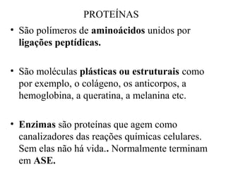 PROTEÍNAS
• São polímeros de aminoácidos unidos por
  ligações peptídicas.

• São moléculas plásticas ou estruturais como
  por exemplo, o colágeno, os anticorpos, a
  hemoglobina, a queratina, a melanina etc.

• Enzimas são proteínas que agem como
  canalizadores das reações químicas celulares.
  Sem elas não há vida.. Normalmente terminam
  em ASE.
 