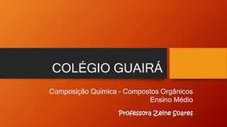 COLÉGIO GUAIRÁ
Composição Química - Compostos Orgânicos
Ensino Médio
Professora Zeine Soares
 