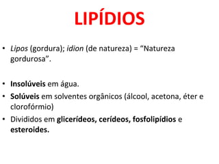 LIPÍDIOS
• Lipos (gordura); idion (de natureza) = “Natureza
gordurosa”.
• Insolúveis em água.
• Solúveis em solventes orgânicos (álcool, acetona, éter e
clorofórmio)
• Divididos em glicerídeos, cerídeos, fosfolipídios e
esteroides.
 