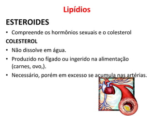 Lipídios
ESTEROIDES
• Compreende os hormônios sexuais e o colesterol
COLESTEROL
• Não dissolve em água.
• Produzido no fígado ou ingerido na alimentação
(carnes, ovo,).
• Necessário, porém em excesso se acumula nas artérias.
 