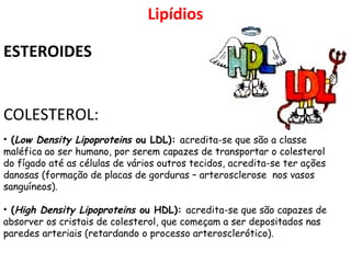 • (Low Density Lipoproteins ou LDL): acredita-se que são a classe
maléfica ao ser humano, por serem capazes de transportar o colesterol
do fígado até as células de vários outros tecidos, acredita-se ter ações
danosas (formação de placas de gorduras – arterosclerose nos vasos
sanguíneos).
• (High Density Lipoproteins ou HDL): acredita-se que são capazes de
absorver os cristais de colesterol, que começam a ser depositados nas
paredes arteriais (retardando o processo arterosclerótico).
Lipídios
ESTEROIDES
COLESTEROL:
 