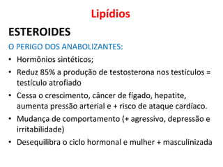 Lipídios
ESTEROIDES
O PERIGO DOS ANABOLIZANTES:
• Hormônios sintéticos;
• Reduz 85% a produção de testosterona nos testículos =
testículo atrofiado
• Cessa o crescimento, câncer de fígado, hepatite,
aumenta pressão arterial e + risco de ataque cardíaco.
• Mudança de comportamento (+ agressivo, depressão e
irritabilidade)
• Desequilibra o ciclo hormonal e mulher + masculinizada
 