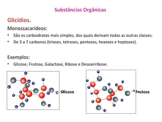 Substâncias Orgânicas
Glicídios.
Monossacarídeos:
• São os carboidratos mais simples, dos quais derivam todas as outras classes.
• De 3 a 7 carbonos (trioses, tetroses, pentoses, hexoses e heptoses).
Exemplos:
• Glicose, Frutose, Galactose, Ribose e Desoxirribose.
→ Glicose. → Frutose.
 