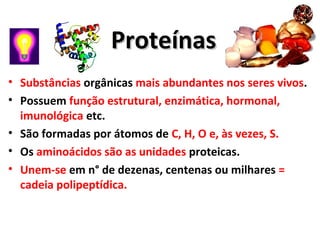 ProteínasProteínas
• Substâncias orgânicas mais abundantes nos seres vivos.
• Possuem função estrutural, enzimática, hormonal,
imunológica etc.
• São formadas por átomos de C, H, O e, às vezes, S.
• Os aminoácidos são as unidades proteicas.
• Unem-se em n° de dezenas, centenas ou milhares =
cadeia polipeptídica.
 