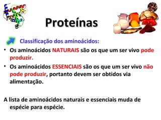 ProteínasProteínas
Classificação dos aminoácidos:
• Os aminoácidos NATURAIS são os que um ser vivo pode
produzir.
• Os aminoácidos ESSENCIAIS são os que um ser vivo não
pode produzir, portanto devem ser obtidos via
alimentação.
A lista de aminoácidos naturais e essenciais muda de
espécie para espécie.
 
