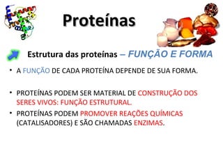 ProteínasProteínas
Estrutura das proteínas – FUNÇÃO E FORMA
• A FUNÇÃO DE CADA PROTEÍNA DEPENDE DE SUA FORMA.
• PROTEÍNAS PODEM SER MATERIAL DE CONSTRUÇÃO DOS
SERES VIVOS: FUNÇÃO ESTRUTURAL.
• PROTEÍNAS PODEM PROMOVER REAÇÕES QUÍMICAS
(CATALISADORES) E SÃO CHAMADAS ENZIMAS.
 