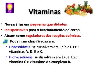 VitaminasVitaminas
• Necessárias em pequenas quantidades.
• Indispensáveis para o funcionamento do corpo.
• Atuam como reguladoras das reações químicas.
Podem ser classificadas em:
• Lipossolúveis: se dissolvem em lipídios. Ex.:
vitaminas A, D, E e K.
• Hidrossolúveis: se dissolvem em água. Ex.:
vitamina C e vitaminas do complexo B.
 
