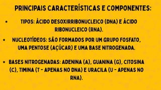 Principais Características e Componentes:
Tipos: Ácido Desoxirribonucleico (DNA) e Ácido
Ribonucleico (RNA).
Nucleotídeos: São formados por um grupo fosfato,
uma pentose (açúcar) e uma base nitrogenada.
Bases Nitrogenadas: Adenina (A), Guanina (G), Citosina
(C), Timina (T - apenas no DNA) e Uracila (U - apenas no
RNA).
 