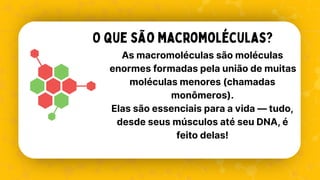 As macromoléculas são moléculas
enormes formadas pela união de muitas
moléculas menores (chamadas
monômeros).
Elas são essenciais para a vida — tudo,
desde seus músculos até seu DNA, é
feito delas!
O que são macromoléculas?
 