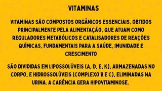Vitaminas
Vitaminas são compostos orgânicos essenciais, obtidos
principalmente pela alimentação, que atuam como
reguladores metabólicos e catalisadores de reações
químicas, fundamentais para a saúde, imunidade e
crescimento
São divididas em lipossolúveis (A, D, E, K), armazenadas no
corpo, e hidrossolúveis (Complexo B e C), eliminadas na
urina. A carência gera hipovitaminose.
 