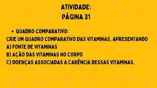 Quadro comparativo:
CRIE UM QUADRO COMPARATIVO DAS VITAMINAS, APRESENTANDO
A) FONTE DE VITAMINAS
B) AÇÃO DAS VITAMINAS NO CORPO
C) DOENÇAS ASSOCIADAS A CARÊNCIA DESSAS VITAMINAS.
ATIVIDADE:
Página 31
 