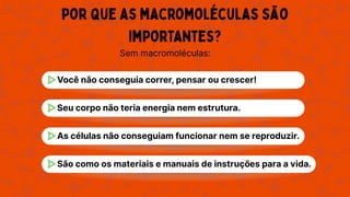 Por que as macromoléculas são
importantes?
Sem macromoléculas:
Você não conseguia correr, pensar ou crescer!
Seu corpo não teria energia nem estrutura.
As células não conseguiam funcionar nem se reproduzir.
São como os materiais e manuais de instruções para a vida.
 