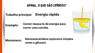 Afinal, o que são Lipídeos?
Trabalho principal: Energia rápida
Comer massa te dá energia para
correr uma corrida.
Monossacarídeos (açúcares simples
como a glicose)
Exemplo:
Monomero:
 
