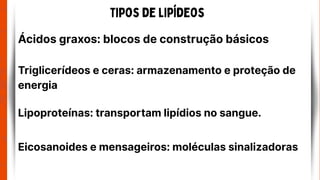 Tipos de lipídeos
Ácidos graxos: blocos de construção básicos
Triglicerídeos e ceras: armazenamento e proteção de
energia
Lipoproteínas: transportam lipídios no sangue.
Eicosanoides e mensageiros: moléculas sinalizadoras
 