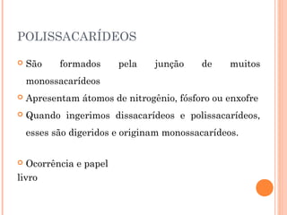 POLISSACARÍDEOS 
 São formados pela junção de muitos 
monossacarídeos 
 Apresentam átomos de nitrogênio, fósforo ou enxofre 
 Quando ingerimos dissacarídeos e polissacarídeos, 
esses são digeridos e originam monossacarídeos. 
 Ocorrência e papel 
livro 
 