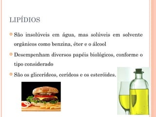 LIPÍDIOS 
 São insolúveis em água, mas solúveis em solvente 
orgânicos como benzina, éter e o álcool 
 Desempenham diversos papéis biológicos, conforme o 
tipo considerado 
 São os glicerídeos, cerídeos e os esteróides. 
 
