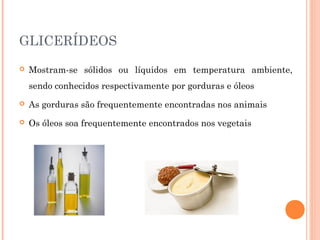 GLICERÍDEOS 
 Mostram-se sólidos ou líquidos em temperatura ambiente, 
sendo conhecidos respectivamente por gorduras e óleos 
 As gorduras são frequentemente encontradas nos animais 
 Os óleos soa frequentemente encontrados nos vegetais 
 
