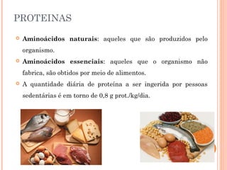 PROTEINAS 
 Aminoácidos naturais: aqueles que são produzidos pelo 
organismo. 
 Aminoácidos essenciais: aqueles que o organismo não 
fabrica, são obtidos por meio de alimentos. 
 A quantidade diária de proteína a ser ingerida por pessoas 
sedentárias é em torno de 0,8 g prot./kg/dia. 
 