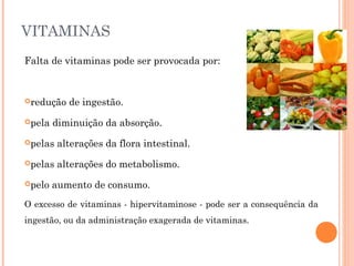 VITAMINAS 
Falta de vitaminas pode ser provocada por: 
redução de ingestão. 
pela diminuição da absorção. 
pelas alterações da flora intestinal. 
pelas alterações do metabolismo. 
pelo aumento de consumo. 
O excesso de vitaminas - hipervitaminose - pode ser a consequência da 
ingestão, ou da administração exagerada de vitaminas. 
